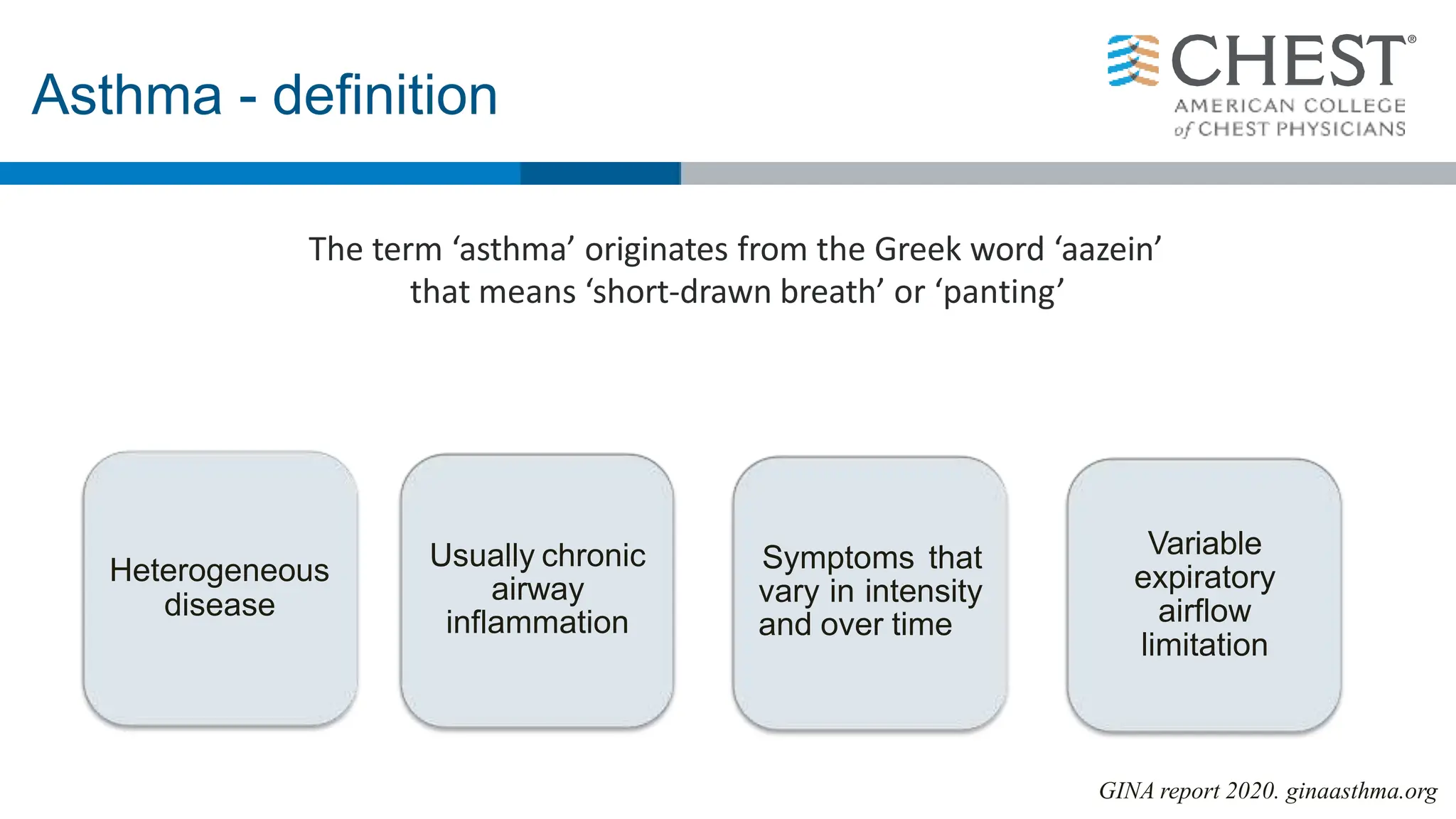 Heterogeneous
disease
Usually chronic
airway
inflammation
Symptoms that
vary in intensity
and over time
Variable
expiratory
airflow
limitation
The term ‘asthma’ originates from the Greek word ‘aazein’
that means ‘short-drawn breath’ or ‘panting’
Asthma - definition
GINA report 2020. ginaasthma.org
 
