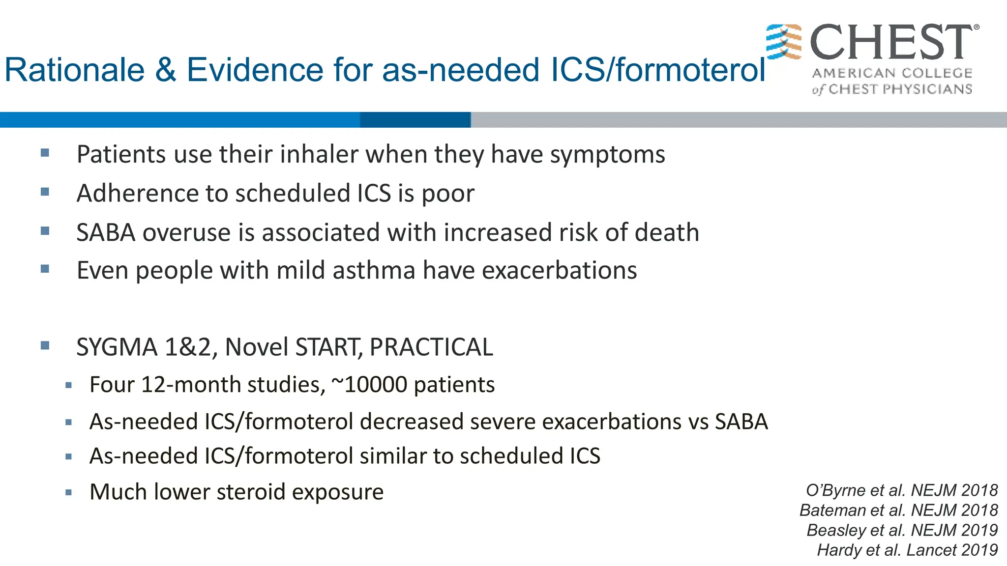 Rationale & Evidence for as-needed ICS/formoterol
 Patients use their inhaler when they have symptoms
 Adherence to scheduled ICS is poor
 SABA overuse is associated with increased risk of death
 Even people with mild asthma have exacerbations
 SYGMA 1&2, Novel START, PRACTICAL
 Four 12-month studies, ~10000 patients
 As-needed ICS/formoterol decreased severe exacerbations vs SABA
 As-needed ICS/formoterol similar to scheduled ICS
 Much lower steroid exposure O’Byrne et al. NEJM 2018
Bateman et al. NEJM 2018
Beasley et al. NEJM 2019
Hardy et al. Lancet 2019
 