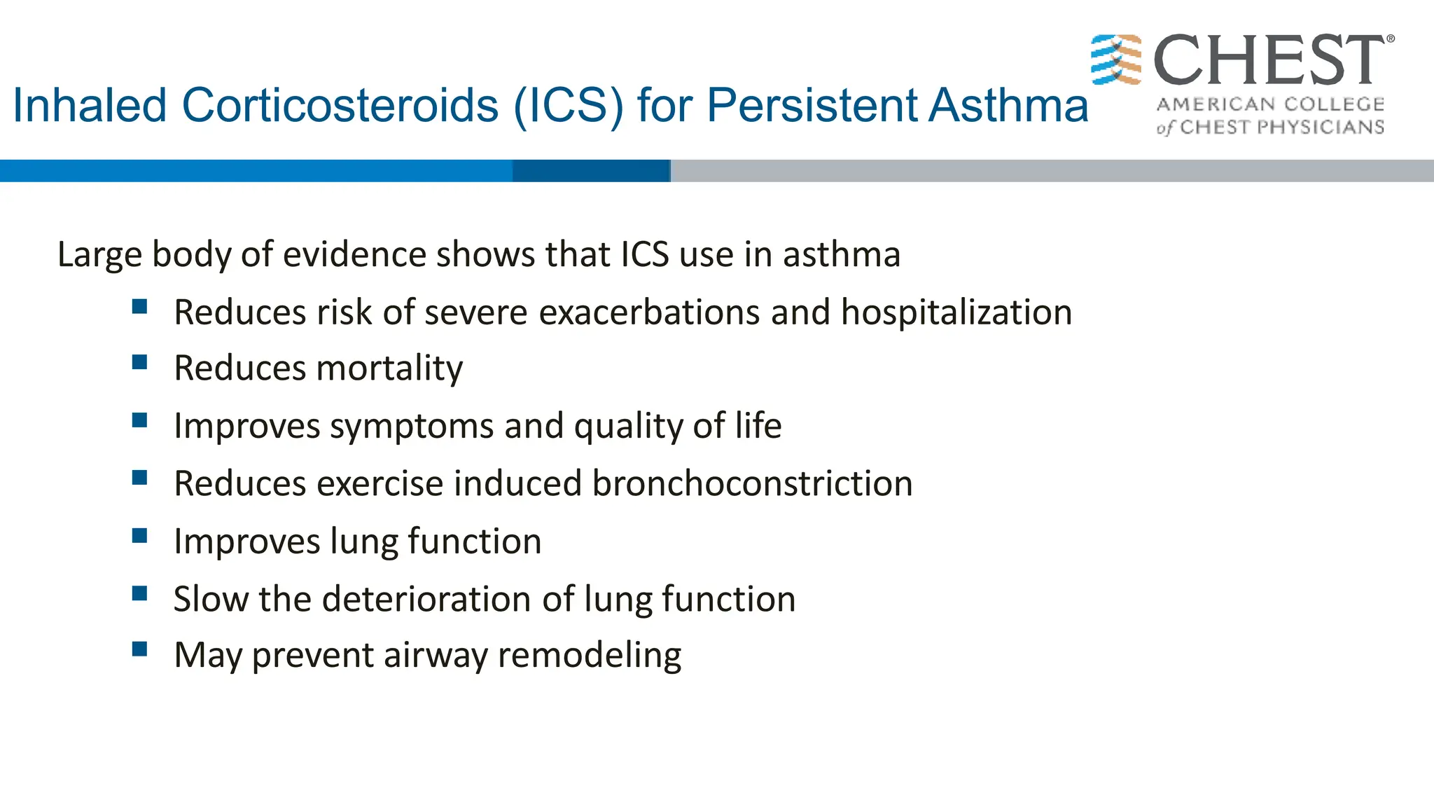 Inhaled Corticosteroids (ICS) for Persistent Asthma
Large body of evidence shows that ICS use in asthma
 Reduces risk of severe exacerbations and hospitalization
 Reduces mortality
 Improves symptoms and quality of life
 Reduces exercise induced bronchoconstriction
 Improves lung function
 Slow the deterioration of lung function
 May prevent airway remodeling
 