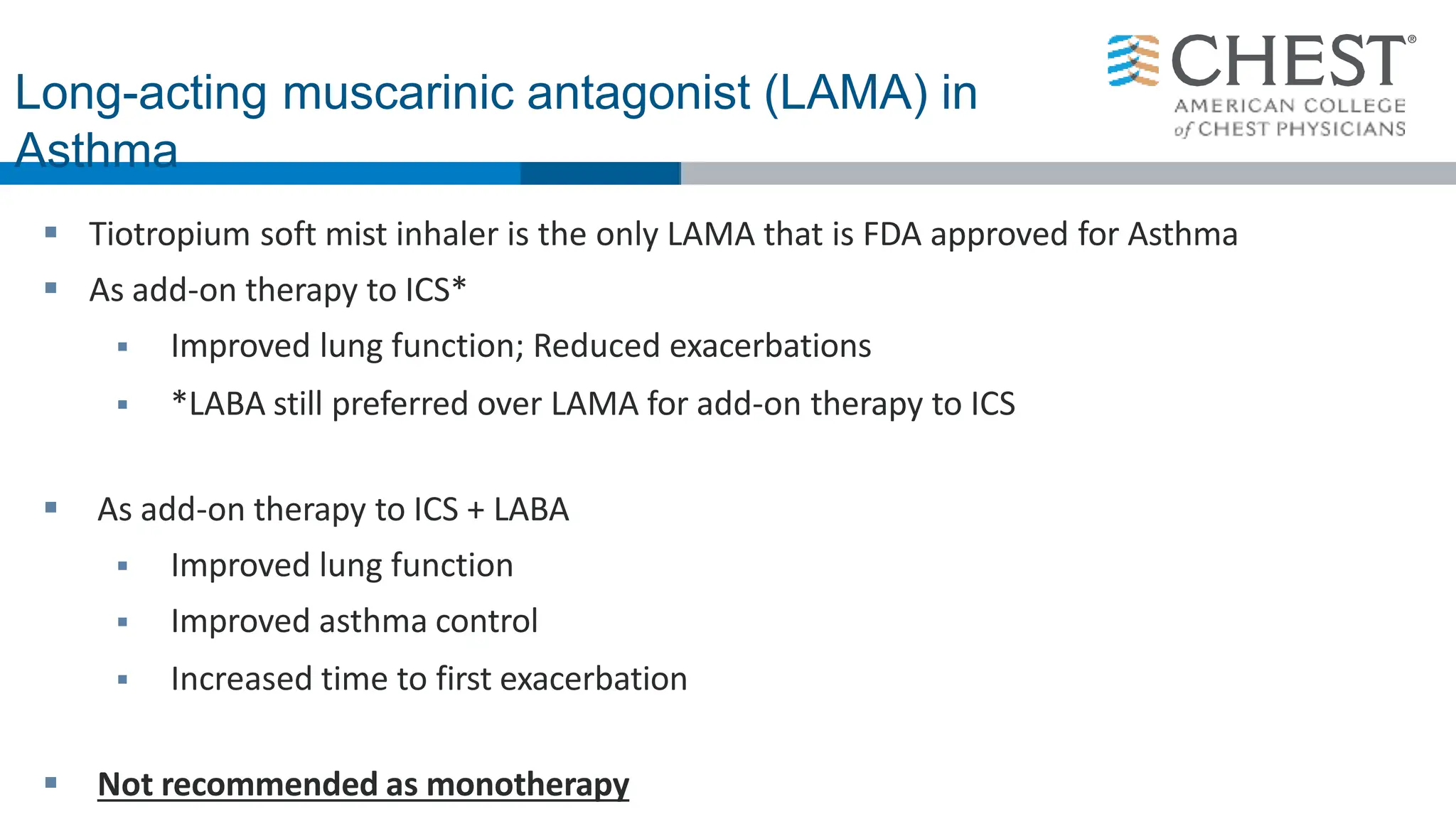  Tiotropium soft mist inhaler is the only LAMA that is FDA approved for Asthma
 As add-on therapy to ICS*
 Improved lung function; Reduced exacerbations
 *LABA still preferred over LAMA for add-on therapy to ICS
 As add-on therapy to ICS + LABA
 Improved lung function
 Improved asthma control
 Increased time to first exacerbation
 Not recommended as monotherapy
Long-acting muscarinic antagonist (LAMA) in
Asthma
 