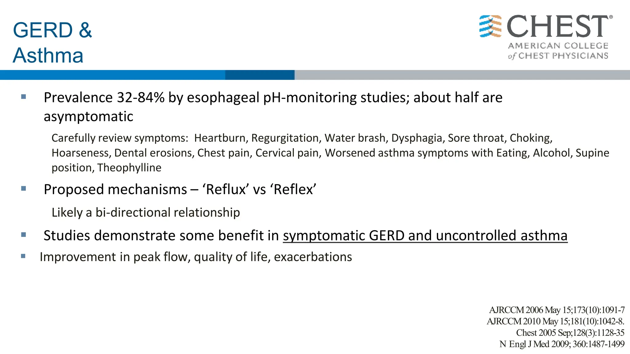 GERD &
Asthma
 Prevalence 32-84% by esophageal pH-monitoring studies; about half are
asymptomatic
Carefully review symptoms: Heartburn, Regurgitation, Water brash, Dysphagia, Sore throat, Choking,
Hoarseness, Dental erosions, Chest pain, Cervical pain, Worsened asthma symptoms with Eating, Alcohol, Supine
position, Theophylline
 Proposed mechanisms – ‘Reflux’ vs ‘Reflex’
Likely a bi-directional relationship
 Studies demonstrate some benefit in symptomatic GERD and uncontrolled asthma
 Improvement in peak flow, quality of life, exacerbations
AJRCCM2006May15;173(10):1091-7
AJRCCM2010 May15;181(10):1042-8.
Chest 2005Sep;128(3):1128-35
N Engl J Med 2009;360:1487-1499
 