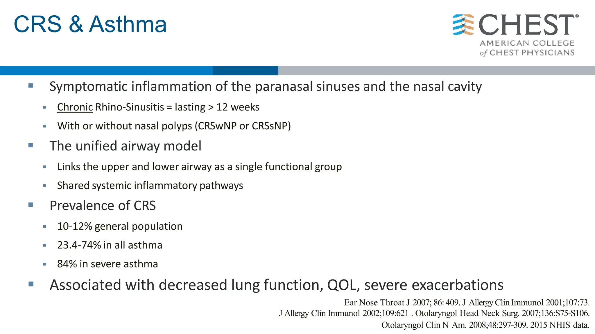 CRS & Asthma
 Symptomatic inflammation of the paranasal sinuses and the nasal cavity
 Chronic Rhino-Sinusitis = lasting > 12 weeks
 With or without nasal polyps (CRSwNP or CRSsNP)
 The unified airway model
 Links the upper and lower airway as a single functional group
 Shared systemic inflammatory pathways
 Prevalence of CRS
 10-12% general population
 23.4-74% in all asthma
 84% in severe asthma
 Associated with decreased lung function, QOL, severe exacerbations
Ear Nose Throat J 2007; 86:409. J Allergy Clin Immunol 2001;107:73.
J Allergy Clin Immunol 2002;109:621 . Otolaryngol Head Neck Surg. 2007;136:S75-S106.
Otolaryngol Clin N Am. 2008;48:297-309. 2015 NHIS data.
 