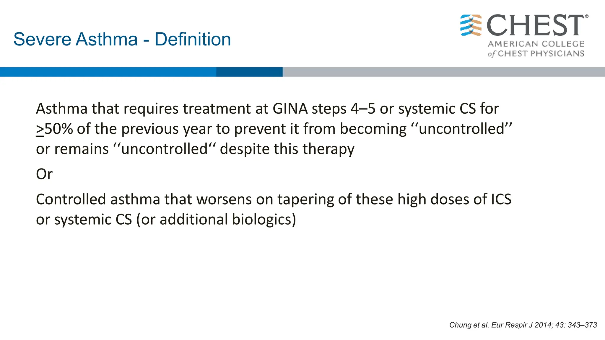 Asthma that requires treatment at GINA steps 4–5 or systemic CS for
>50% of the previous year to prevent it from becoming ‘‘uncontrolled’’
or remains ‘‘uncontrolled‘‘ despite this therapy
Or
Controlled asthma that worsens on tapering of these high doses of ICS
or systemic CS (or additional biologics)
Severe Asthma - Definition
Chung et al. Eur Respir J 2014; 43: 343–373
 