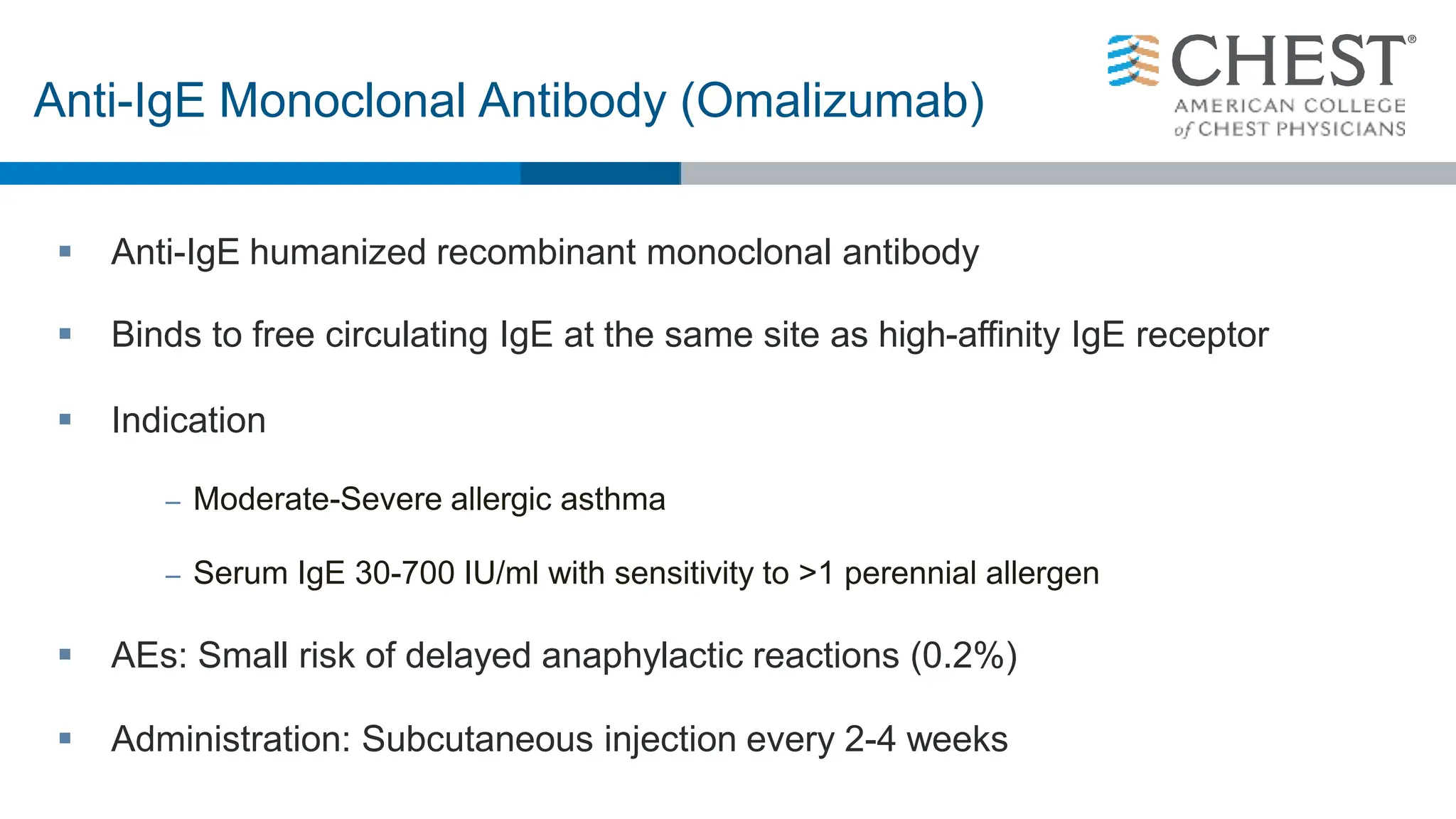  Anti-IgE humanized recombinant monoclonal antibody
 Binds to free circulating IgE at the same site as high-affinity IgE receptor
 Indication
– Moderate-Severe allergic asthma
– Serum IgE 30-700 IU/ml with sensitivity to >1 perennial allergen
 AEs: Small risk of delayed anaphylactic reactions (0.2%)
 Administration: Subcutaneous injection every 2-4 weeks
Anti-IgE Monoclonal Antibody (Omalizumab)
 