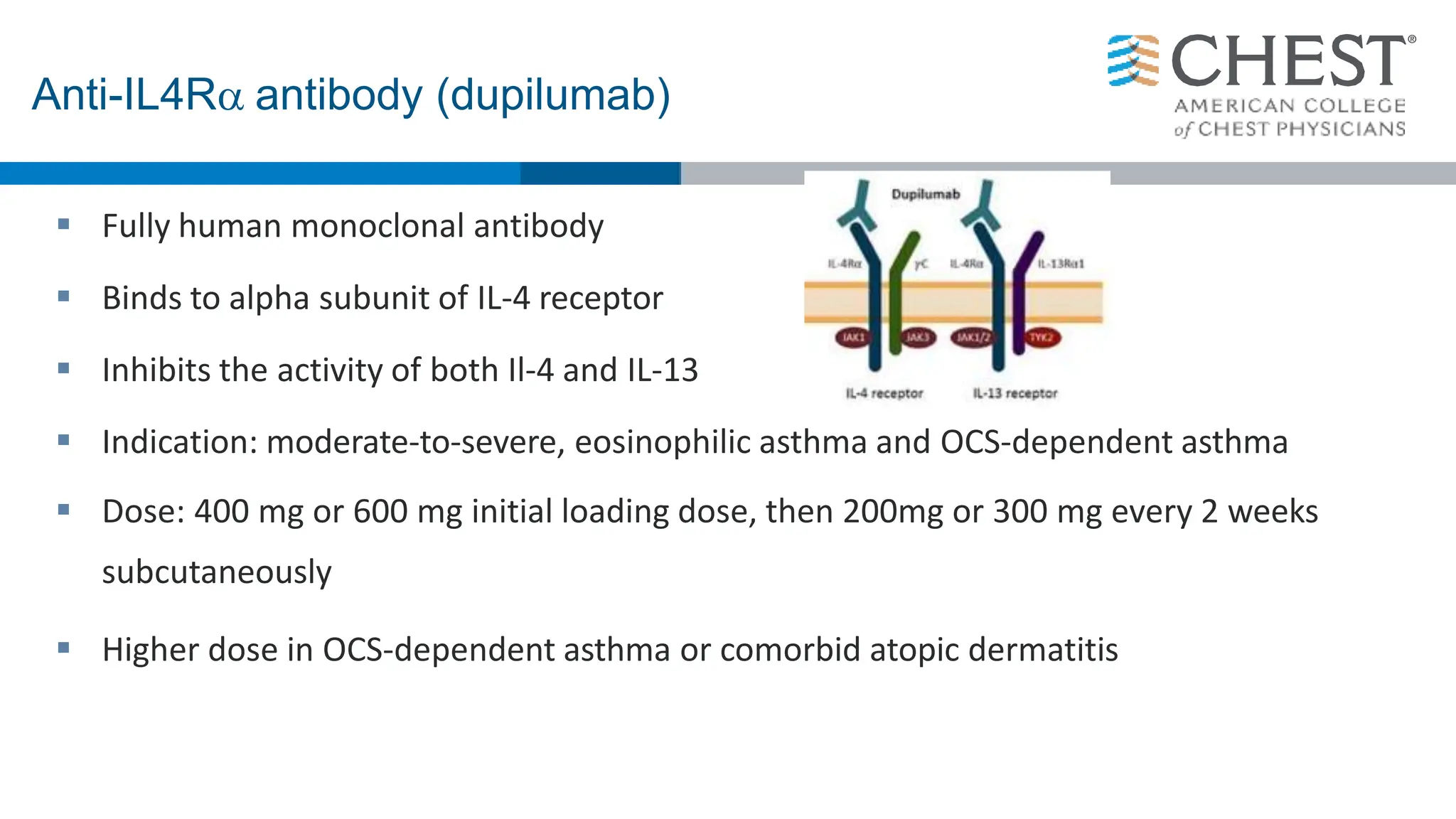  Fully human monoclonal antibody
 Binds to alpha subunit of IL-4 receptor
 Inhibits the activity of both Il-4 and IL-13
 Indication: moderate-to-severe, eosinophilic asthma and OCS-dependent asthma
 Dose: 400 mg or 600 mg initial loading dose, then 200mg or 300 mg every 2 weeks
subcutaneously
 Higher dose in OCS-dependent asthma or comorbid atopic dermatitis
Anti-IL4R antibody (dupilumab)
 