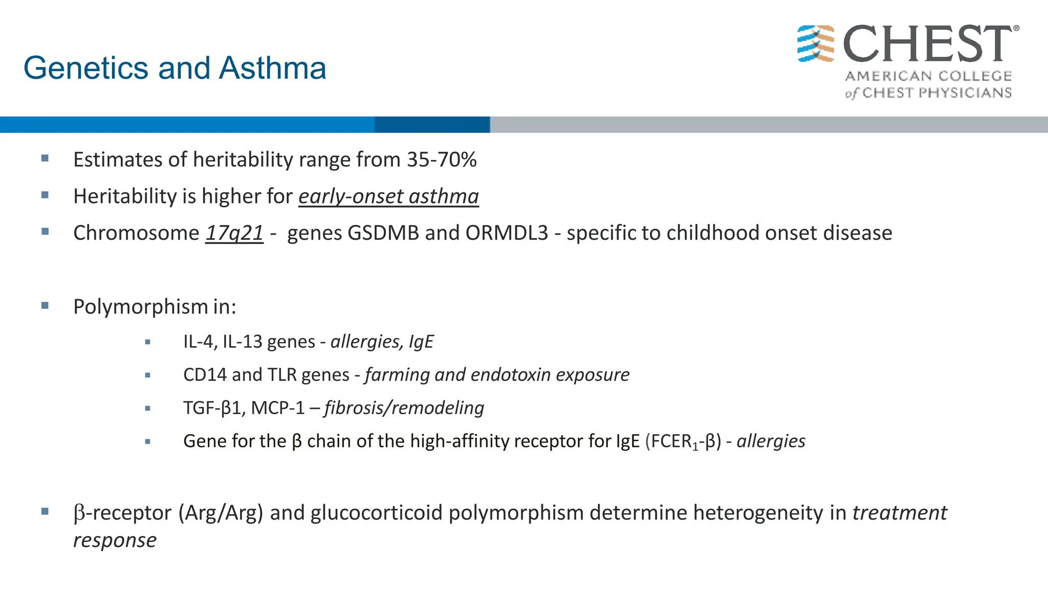  Estimates of heritability range from 35-70%
 Heritability is higher for early-onset asthma
 Chromosome 17q21 - genes GSDMB and ORMDL3 - specific to childhood onset disease
 Polymorphism in:
 IL-4, IL-13 genes - allergies, IgE
 CD14 and TLR genes - farming and endotoxin exposure
 TGF-β1, MCP-1 – fibrosis/remodeling
 Gene for the β chain of the high-affinity receptor for IgE (FCER1-β) - allergies
 -receptor (Arg/Arg) and glucocorticoid polymorphism determine heterogeneity in treatment
response
Genetics and Asthma
 