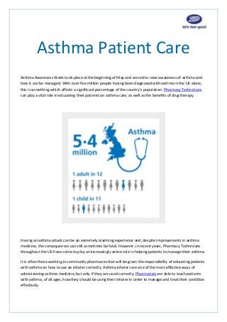 Asthma Patient Care
Asthma Awareness Week took place at the beginning of May and served to raise awareness of asthma and
how it can be managed. With over five million people having been diagnosed with asthma in the UK alone,
this is something which affects a significant percentage of the country’s population. Pharmacy Technicians
can play a vital role in educating their patients on asthma care, as well as the benefits of drug therapy.
Having an asthma attack can be an extremely alarming experience and, despite improvements in asthma
medicine, the consequences can still sometimes be fatal. However, in recent years, Pharmacy Technicians
throughout the UK have come to play an increasingly active role in helping patients to manage their asthma.
It is often those working in community pharmacies that will be given the responsibility of educating patients
with asthma on how to use an inhaler correctly. Asthma inhalers are one of the most effective ways of
administering asthma medicine, but only if they are used correctly. Pharmacists are able to teach patients
with asthma, of all ages, how they should be using their inhaler in order to manage and treat their condition
effectively.
 