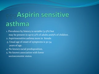1. Prevalence by history is variable (3-5%) but
may be present in up to 21% of adults and5% of children .
2. Aspirinsensitive asthma more in female
.3. Usual age of onset of symptoms is 30-34
years of age.
4. No known racial predisposition.
5. No known association with lower
socioeconomic status.
 