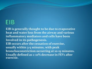 EIB is generally thought to be due to evaporative
heat and water loss from the airway and various
inflammatory mediators and cells have been
Involved in its pathogenesis.
EIB occurs after the cessation of exercise,
usually within 3-5 minutes, with peak
bronchoconstriction occurring at 10-15 minutes.
Usually defined as ≥ 10% decrease in FEV1 after
exercise.
 