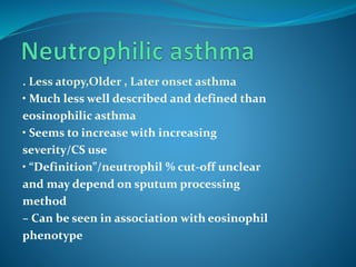 . Less atopy,Older , Later onset asthma
• Much less well described and defined than
eosinophilic asthma
• Seems to increase with increasing
severity/CS use
• “Definition”/neutrophil % cut-off unclear
and may depend on sputum processing
method
– Can be seen in association with eosinophil
phenotype
 