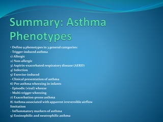 • Define 9 phenotypes in 3 general categories:
- Trigger-induced asthma
1) Allergic
2) Non-allergic
3) Aspirin-exacerbated respiratory disease (AERD)
4) Infection
5) Exercise-induced
- Clinical presentation of asthma
6) Pre-asthma wheezing in infants
- Episodic (viral) wheeze
- Multi-trigger wheezing
7) Exacerbation-prone asthma
8) Asthma associated with apparent irreversible airflow
limitation
- Inflammatory markers of asthma
9) Eosinophilic and neutrophilic asthma
 