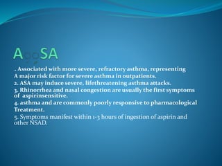 1. Associated with more severe, refractory asthma, representing
A major risk factor for severe asthma in outpatients.
2. ASA may induce severe, lifethreatening asthma attacks.
3. Rhinorrhea and nasal congestion are usually the first symptoms
.of aspirinsensitive
4. asthma and are commonly poorly responsive to pharmacological
Treatment.
5. Symptoms manifest within 1-3 hours of ingestion of aspirin and
other NSAD. 1
 