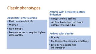 Classic phenotypes
Adult (late) onset asthma
• First time in adult life
• Women
• Non allergic
• Low response or require higher
doses of ICS
Asthma with persistent airflow
limitation
• Long standing asthma
• Airflow limitation that is not
completely reversible
Asthma with obesity
• Obesity
• Predominant respiratory symptoms
• Little or no eosinophilic
inflammation
 