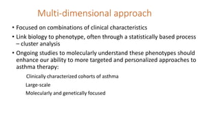 Multi-dimensional approach
• Focused on combinations of clinical characteristics
• Link biology to phenotype, often through a statistically based process
– cluster analysis
• Ongoing studies to molecularly understand these phenotypes should
enhance our ability to more targeted and personalized approaches to
asthma therapy:
Clinically characterized cohorts of asthma
Large-scale
Molecularly and genetically focused
 