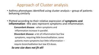 Approach of Cluster analysis
• Asthma phenotypes identified using cluster analysis – group of patients
behaving similarly
• Plotted according to their relative expression of symptoms and
inflammation - the axes represent symptoms and inflammation.
Concordant disease - when symptoms and
inflammation increase in parallel.
Discordant disease- a lot of inflammation but few
symptoms, requiring little bronchodilation; some
patients more symptoms but little inflammation –
require bronchodilation but low ICS doses.
So one size does not fit all!
 