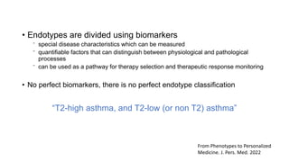• Endotypes are divided using biomarkers
⁻ special disease characteristics which can be measured
⁻ quantifiable factors that can distinguish between physiological and pathological
processes
⁻ can be used as a pathway for therapy selection and therapeutic response monitoring
• No perfect biomarkers, there is no perfect endotype classification
“T2-high asthma, and T2-low (or non T2) asthma”
From Phenotypes to Personalized
Medicine. J. Pers. Med. 2022
 