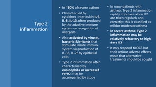 Type 2
inflammation
• In ~50% of severe asthma
• Characterized by
cytokines -interleukin IL-4,
IL-5, IL-13, often produced
by the adaptive immune
system on recognition of
allergens
• Also activated by viruses,
bacteria & irritants that
stimulate innate immune
system via production of
IL-33, IL-25 by epithelial
cells
• Type 2 inflammation often
characterized by
eosinophilia or increased
FeNO; may be
accompanied by atopy
• In many patients with
asthma, Type 2 inflammation
rapidly improves when ICS
are taken regularly and
correctly; this is classified as
mild or moderate asthma
• In severe asthma, Type 2
inflammation may be
relatively refractory to high
dose ICS
• It may respond to OCS but
their serious adverse effects
mean that alternative
treatments should be sought
 