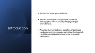 Introduction
• Asthma is a heterogenous disease
• Asthma phenotypes – recognizable clusters of
demographic, clinical and/or pathophysiological
characteristics
• Associated with endotypes - specific pathobiological
mechanisms at the molecular and cellular levels which
might be associated with response to specific
treatments
 