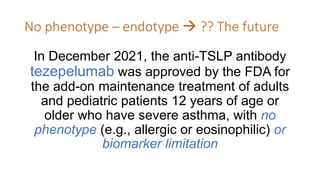 No phenotype – endotype  ?? The future
In December 2021, the anti-TSLP antibody
tezepelumab was approved by the FDA for
the add-on maintenance treatment of adults
and pediatric patients 12 years of age or
older who have severe asthma, with no
phenotype (e.g., allergic or eosinophilic) or
biomarker limitation
 