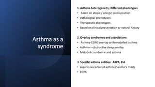 Asthma as a
syndrome
1. Asthma-heterogeneity: Different phenotypes
• Based on atopic / allergic predisposition
• Pathological phenotypes
• Therapeutic phenotypes
• Based on clinical presentation or natural history
2. Overlap syndromes and associations
• Asthma-COPD overlap or Remodelled asthma
• Asthma – obstructive sleep overlap
• Metabolic syndrome and asthma
3. Specific asthma entities: ABPA, EIA
• Aspirin exacerbated asthma (Samter’s triad)
• EGPA
 
