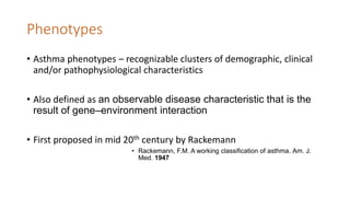 Phenotypes
• Asthma phenotypes – recognizable clusters of demographic, clinical
and/or pathophysiological characteristics
• Also defined as an observable disease characteristic that is the
result of gene–environment interaction
• First proposed in mid 20th century by Rackemann
• Rackemann, F.M. A working classification of asthma. Am. J.
Med. 1947
 