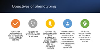 Objectives of phenotyping
FOR BETTER
UNDERSTANDING
THE AETIOLOGICAL
MECHANISMS OF
ASTHMA
TO IDENTIFY
SPECIFIC CAUSES
OF ASTHMA
TO GUIDE THE
DEVELOPMENT OF
NEW
THERAPEUTIC
MEASURES THAT
WILL BE EFFECTIVE
FOR ALL
ASTHMATIC
PATIENTS
TO ENABLE BETTER
MANAGEMENT AND
PREVENTION OF
ASTHMA IN BOTH
HIGH-INCOME
COUNTRIES AND
LOW AND MIDDLE-
INCOME
COUNTRIES
FOR BETTER
UNDERSTANDING
OF TREATMENT
RESPONSIVENESS
AND NATURAL
HISTORY
 
