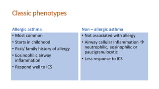 Classic phenotypes
Allergic asthma
• Most common
• Starts in childhood
• Past/ family history of allergy
• Eosinophilic airway
inflammation
• Respond well to ICS
Non – allergic asthma
• Not associated with allergy
• Airway cellular inflammation 
neutrophilic, eosinophilic or
paucigranulocytic
• Less response to ICS
 