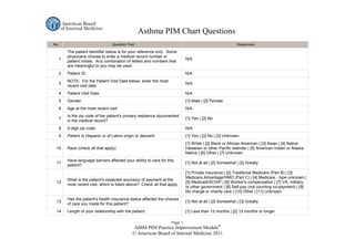 Asthma PIM Chart Questions
No.                            Question Text                                                             Responses

      The patient identifier below is for your reference only. Some
      physicians choose to enter a medical record number or
  1                                                                        N/A
      patient initials. Any combination of letters and numbers that
      are meaningful to you may be used.
  2   Patient ID                                                           N/A
      NOTE: For the Patient Visit Date below, enter the most
  3                                                                        N/A
      recent visit date.
  4   Patient Visit Date                                                   N/A
  5   Gender:                                                              [1] Male | [2] Female
  6   Age at the most recent visit:                                        N/A
      Is the zip code of the patient's primary residence documented
  7                                                                        [1] Yes | [2] No
      in the medical record?
  8   5-digit zip code:                                                    N/A
  9   Patient is Hispanic or of Latino origin or descent:                  [1] Yes | [2] No | [3] Unknown
                                                                           [1] White | [2] Black or African American | [3] Asian | [4] Native
 10   Race (check all that apply):                                         Hawaiian or other Pacific Islander | [5] American Indian or Alaska
                                                                           Native | [6] Other | [7] Unknown
      Have language barriers affected your ability to care for this
 11                                                                        [1] Not at all | [2] Somewhat | [3] Greatly
      patient?
                                                                           [1] Private insurance | [2] Traditional Medicare (Part B) | [3]
                                                                           Medicare Advantage/HMO (Part C) | [4] Medicare - type unknown |
      What is the patient's expected source(s) of payment at the
 12                                                                        [5] Medicaid/SCHIP | [6] Worker's compensation | [7] VA, military,
      most recent visit, which is listed above? Check all that apply.
                                                                           or other government | [8] Self-pay (not counting co-payment) | [9]
                                                                           No charge or charity care | [10] Other | [11] Unknown
      Has the patient's health insurance status affected the choices
 13                                                                        [1] Not at all | [2] Somewhat | [3] Greatly
      of care you made for this patient?
 14   Length of your relationship with the patient:                        [1] Less than 12 months | [2] 12 months or longer

                                                                 Page 1.
                                           ABIM PIM Practice Improvement Module®
                                           © American Board of Internal Medicine 2011
 