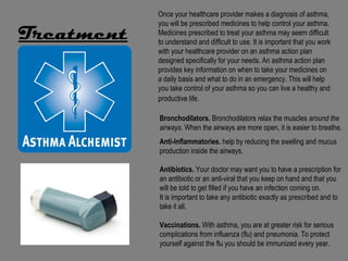 Once your healthcare provider makes a diagnosis of asthma,
            you will be prescribed medicines to help control your asthma.
Treatment   Medicines prescribed to treat your asthma may seem difficult
            to understand and difficult to use. It is important that you work
            with your healthcare provider on an asthma action plan
            designed specifically for your needs. An asthma action plan
            provides key information on when to take your medicines on
            a daily basis and what to do in an emergency. This will help
            you take control of your asthma so you can live a healthy and
            productive life.

            Bronchodilators. Bronchodilators relax the muscles around the
            airways. When the airways are more open, it is easier to breathe.
            Anti-Inflammatories. help by reducing the swelling and mucus
            production inside the airways.

            Antibiotics. Your doctor may want you to have a prescription for
            an antibiotic or an anti-viral that you keep on hand and that you
            will be told to get filled if you have an infection coming on.
            It is important to take any antibiotic exactly as prescribed and to
            take it all.

            Vaccinations. With asthma, you are at greater risk for serious
            complications from influenza (flu) and pneumonia. To protect
            yourself against the flu you should be immunized every year.
 