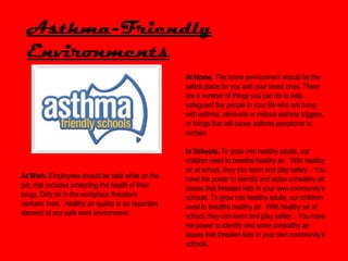 Asthma-Friendly
  Environments
                                                      At Home. The home environment should be the
                                                      safest place for you and your loved ones. There
                                                      are a number of things you can do to help
                                                      safeguard the people in your life who are living
                                                      with asthma. eliminate or reduce asthma triggers,
                                                      or things that will cause asthma symptoms to
                                                      worsen.

                                                      In Schools. To grow into healthy adults, our
                                                      children need to breathe healthy air. With healthy
                                                      air at school, they can learn and play safely. You
At Work. Employees should be safe while on the        have the power to identify and solve unhealthy air
job; that includes protecting the health of their     issues that threaten kids in your own community's
lungs. Dirty air in the workplace threatens           schools. To grow into healthy adults, our children
workers' lives. Healthy air quality is an important   need to breathe healthy air. With healthy air at
element of any safe work environment.                 school, they can learn and play safely. You have
                                                      the power to identify and solve unhealthy air
                                                      issues that threaten kids in your own community's
                                                      schools.
 