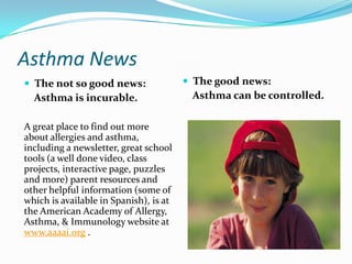 Asthma NewsThe not so good news:    Asthma is incurable.A great place to find out more about allergies and asthma, including a newsletter, great school tools (a well done video, class projects, interactive page, puzzles and more) parent resources and other helpful information (some of which is available in Spanish), is at the American Academy of Allergy, Asthma, & Immunology website at www.aaaai.org .The good news:Asthma can be controlled.