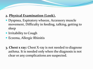2. Physical Examination (Look).
 Dyspnea, Expiratory wheeze, Accessory muscle
movement, Difficulty in feeding, talking, getting to
sleep
 Irritability to Cough
 Eczema, Allergic Rhinitis
3. Chest x ray: Chest X-ray is not needed to diagnose
asthma. It is needed only when the diagnosis is not
clear or any complications are suspected.
 
