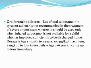  Oral bronchodilators : Use of oral salbutamol (in
syrup or tablets) is not recommended in the treatment
of severe or persistent wheeze. It should be used only
when inhaled salbutamol is not available for a child
who has improved sufficiently to be discharged home.
Dosage is Age 1 month to 2 years: 100 μg/kg (maximum,
2 mg) up to four times daily – Age 2–6 years: 1–2 mg up
to four times daily.
 