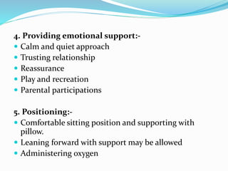 4. Providing emotional support:-
 Calm and quiet approach
 Trusting relationship
 Reassurance
 Play and recreation
 Parental participations
5. Positioning:-
 Comfortable sitting position and supporting with
pillow.
 Leaning forward with support may be allowed
 Administering oxygen
 