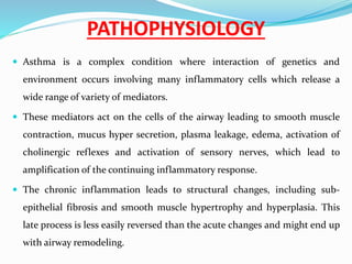 PATHOPHYSIOLOGY
 Asthma is a complex condition where interaction of genetics and
environment occurs involving many inflammatory cells which release a
wide range of variety of mediators.
 These mediators act on the cells of the airway leading to smooth muscle
contraction, mucus hyper secretion, plasma leakage, edema, activation of
cholinergic reflexes and activation of sensory nerves, which lead to
amplification of the continuing inflammatory response.
 The chronic inflammation leads to structural changes, including sub-
epithelial fibrosis and smooth muscle hypertrophy and hyperplasia. This
late process is less easily reversed than the acute changes and might end up
with airway remodeling.
 