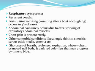  Respiratory symptoms:
 Recurrent cough:
 Post-tussive vomiting (vomiting after a bout of coughing)
occurs in 5% of cases
 Abdominal pain rarely occurs due to over-working of
expiratory abdominal muscles
 Chest pain is present rarely.
 Other comorbid conditions like allergic rhinitis, sinusitis,
serous otitis media, eczema etc.
 Shortness of breath, prolonged expiration, wheezy chest,
cyanosed nail beds, & dark red color lips that may progress
by time to blue. .
 