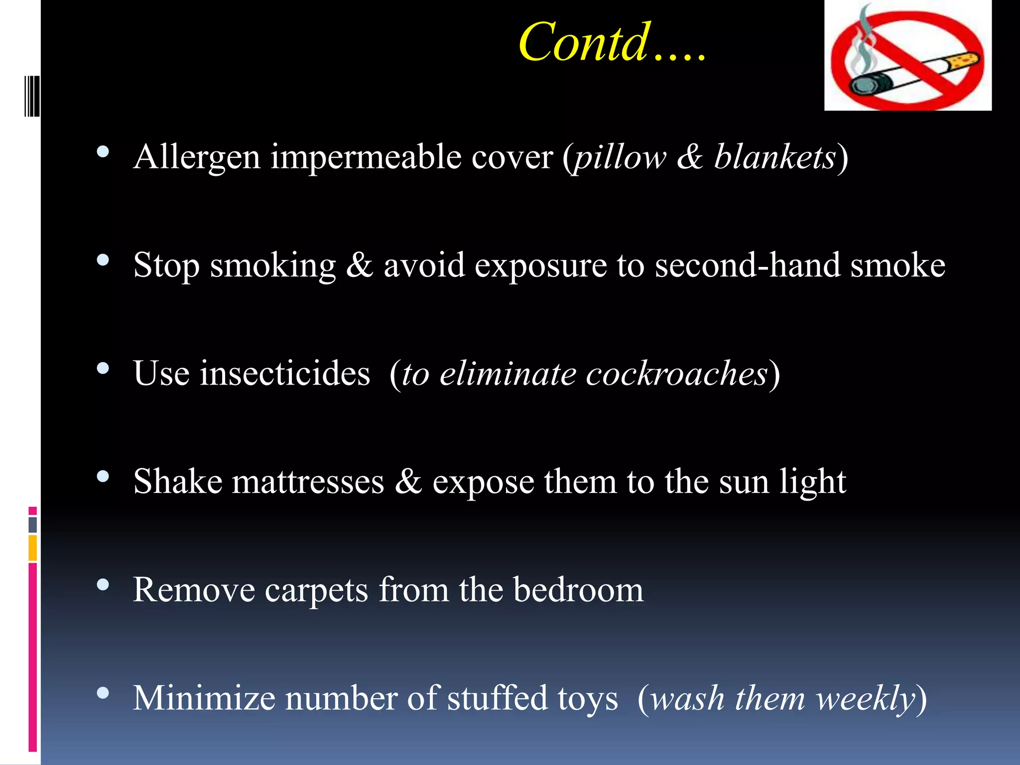 Contd….
• Allergen impermeable cover (pillow & blankets)
• Stop smoking & avoid exposure to second-hand smoke
• Use insecticides (to eliminate cockroaches)
• Shake mattresses & expose them to the sun light
• Remove carpets from the bedroom
• Minimize number of stuffed toys (wash them weekly)
 