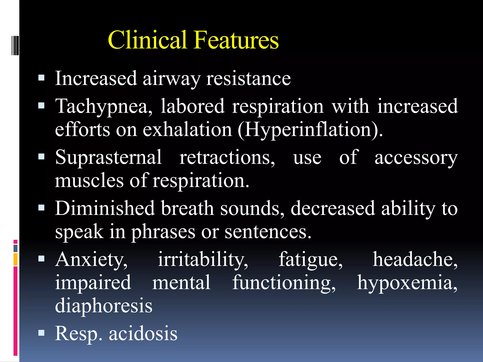 Clinical Features
 Increased airway resistance
 Tachypnea, labored respiration with increased
efforts on exhalation (Hyperinflation).
 Suprasternal retractions, use of accessory
muscles of respiration.
 Diminished breath sounds, decreased ability to
speak in phrases or sentences.
 Anxiety, irritability, fatigue, headache,
impaired mental functioning, hypoxemia,
diaphoresis
 Resp. acidosis
 