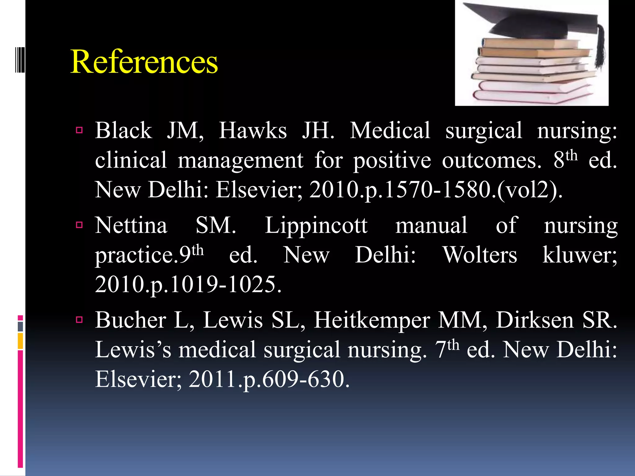 References
 Black JM, Hawks JH. Medical surgical nursing:
clinical management for positive outcomes. 8th ed.
New Delhi: Elsevier; 2010.p.1570-1580.(vol2).
 Nettina SM. Lippincott manual of nursing
practice.9th ed. New Delhi: Wolters kluwer;
2010.p.1019-1025.
 Bucher L, Lewis SL, Heitkemper MM, Dirksen SR.
Lewis’s medical surgical nursing. 7th ed. New Delhi:
Elsevier; 2011.p.609-630.
 