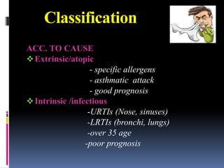 Classification
ACC. TO CAUSE
Extrinsic/atopic
- specific allergens
- asthmatic attack
- good prognosis
Intrinsic /infectious
-URTIs (Nose, sinuses)
-LRTIs (bronchi, lungs)
-over 35 age
-poor prognosis
 