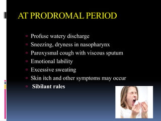 AT PRODROMAL PERIOD
 Profuse watery discharge
 Sneezing, dryness in nasopharynx
 Paroxysmal cough with viscous sputum
 Emotional lability
 Excessive sweating
 Skin itch and other symptoms may occur
 Sibilant rales
 