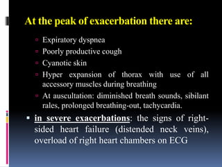 At the peak of exacerbation there are:
 Expiratory dyspnea
 Poorly productive cough
 Cyanotic skin
 Hyper expansion of thorax with use of all
accessory muscles during breathing
 At auscultation: diminished breath sounds, sibilant
rales, prolonged breathing-out, tachycardia.
 in severe exacerbations: the signs of right-
sided heart failure (distended neck veins),
overload of right heart chambers on ECG
 