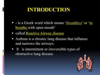 INTRODUCTION
 - is a Greek word which means ‘breathless’ or ‘to
breathe with open mouth’
 called Reactive Airway disease
 Asthma is a chronic lung disease that inflames
and narrows the airways.
 It is intermittent or irreversible types of
obstructive lung disease.
 