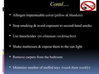 Contd….
• Allergen impermeable cover (pillow & blankets)
• Stop smoking & avoid exposure to second-hand smoke
• Use insecticides (to eliminate cockroaches)
• Shake mattresses & expose them to the sun light
• Remove carpets from the bedroom
• Minimize number of stuffed toys (wash them weekly)
 