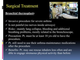 Bronchial thermoplasty
 Invasive procedure for severe asthma
 Is not painful (no nerves inside airways)
 Risks : mainly lung collapse, bleeding and additional
breathing problems, mostly related to the bronchoscope.
 Precaution: Pt. must be at least 18 yrs old to have the
procedure.
 Pt. still need to use their asthma-maintenance medications
after the procedure
 Benefits: Pt. may use rescue inhalers less often and are
able to engage strenuous physical activity than before
Surgical Treatment
 