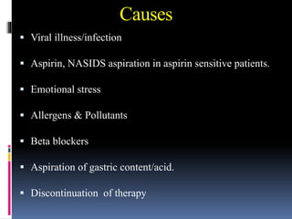 Causes
 Viral illness/infection
 Aspirin, NASIDS aspiration in aspirin sensitive patients.
 Emotional stress
 Allergens & Pollutants
 Beta blockers
 Aspiration of gastric content/acid.
 Discontinuation of therapy
 