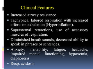 Clinical Features
 Increased airway resistance
 Tachypnea, labored respiration with increased
efforts on exhalation (Hyperinflation).
 Suprasternal retractions, use of accessory
muscles of respiration.
 Diminished breath sounds, decreased ability to
speak in phrases or sentences.
 Anxiety, irritability, fatigue, headache,
impaired mental functioning, hypoxemia,
diaphoresis
 Resp. acidosis
 
