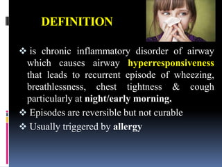 DEFINITION
 is chronic inflammatory disorder of airway
which causes airway hyperresponsiveness
that leads to recurrent episode of wheezing,
breathlessness, chest tightness & cough
particularly at night/early morning.
 Episodes are reversible but not curable
 Usually triggered by allergy
 