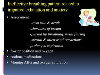 Ineffective breathing pattern related to
impaired exhalation and anxiety
 Assessment
-resp rate & depth
-shortness of breath
-pursed lip breathing, nasal flaring
-sternal & intercostal retractions
-prolonged expiration
 fowler position and oxygen
 Asthma medications
 Monitor ABG and oxygen saturation
 