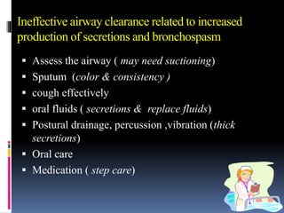 Ineffective airway clearance related to increased
production of secretions and bronchospasm
 Assess the airway ( may need suctioning)
 Sputum (color & consistency )
 cough effectively
 oral fluids ( secretions & replace fluids)
 Postural drainage, percussion ,vibration (thick
secretions)
 Oral care
 Medication ( step care)
 